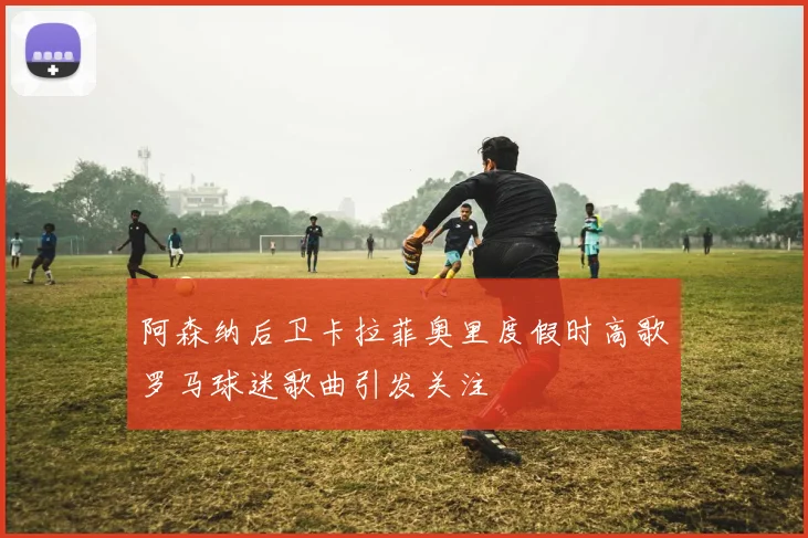 阿森纳后卫卡拉菲奥里度假时高歌罗马球迷歌曲引发关注