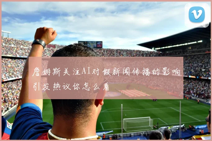 詹姆斯关注AI对假新闻传播的影响引发热议你怎么看