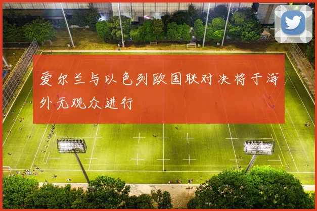 爱尔兰与以色列欧国联对决将于海外无观众进行