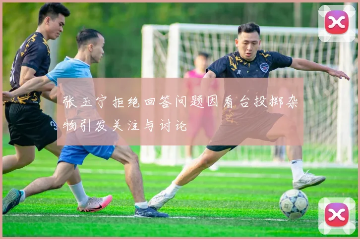 张玉宁拒绝回答问题因看台投掷杂物引发关注与讨论