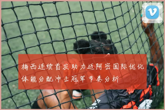 梅西连续首发助力迈阿密国际优化体能分配冲击冠军节奏分析