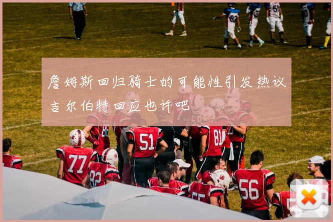 詹姆斯回归骑士的可能性引发热议吉尔伯特回应也许吧
