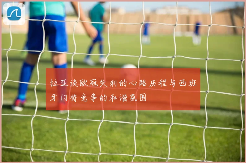 拉亚谈欧冠失利的心路历程与西班牙门将竞争的和谐氛围