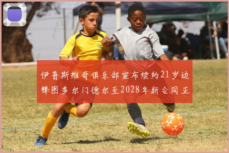 伊普斯维奇俱乐部宣布续约21岁边锋图多尔门德尔至2028年新合同正式生效