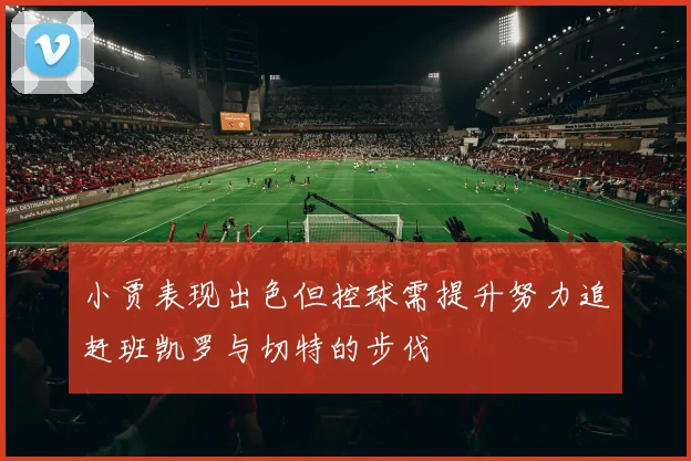 小贾表现出色但控球需提升努力追赶班凯罗与切特的步伐