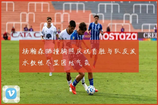 杨瀚森晒撞胸照庆祝首胜与队友泼水教练尽显团结气氛