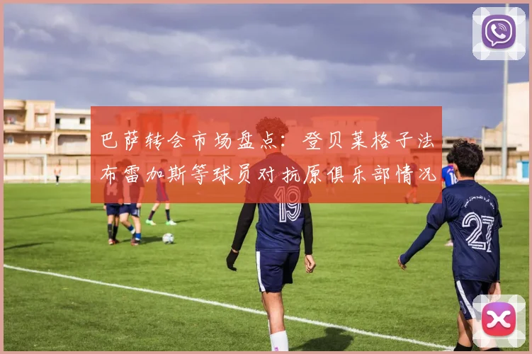 巴萨转会市场盘点：登贝莱格子法布雷加斯等球员对抗原俱乐部情况分析