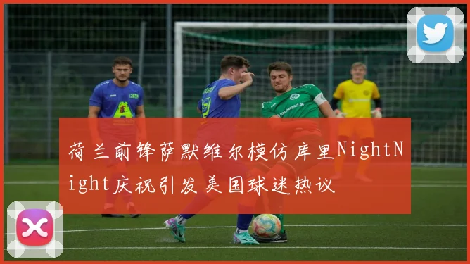 荷兰前锋萨默维尔模仿库里NightNight庆祝引发美国球迷热议