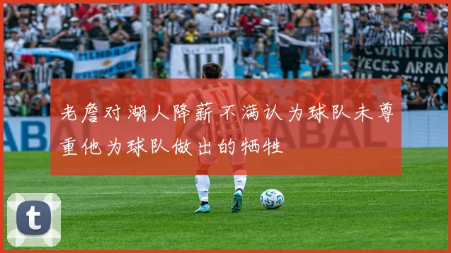 老詹对湖人降薪不满认为球队未尊重他为球队做出的牺牲