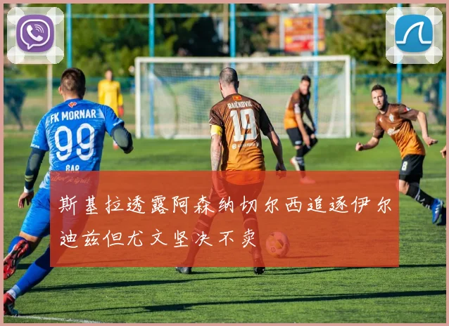 斯基拉透露阿森纳切尔西追逐伊尔迪兹但尤文坚决不卖