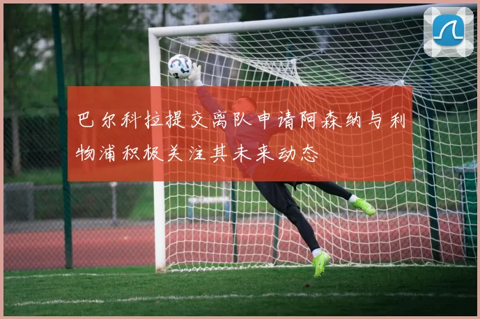 巴尔科拉提交离队申请阿森纳与利物浦积极关注其未来动态
