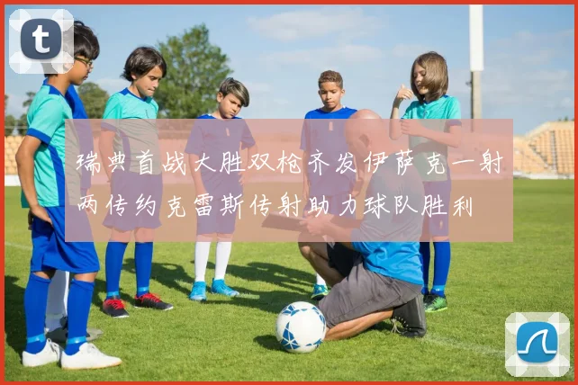 瑞典首战大胜双枪齐发伊萨克一射两传约克雷斯传射助力球队胜利