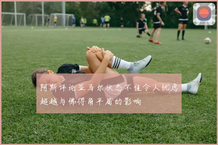 阿斯评论亚马尔状态不佳令人忧虑超越与佛得角平局的影响