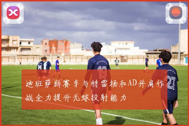迪班萨新赛季与特雷杨和AD并肩作战全力提升无球投射能力